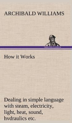 How it Works Dealing in simple language with steam, electricity, light, heat, sound, hydraulics, optics, etc. by Williams, Archibald