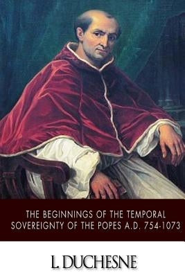 The Beginnings of the Temporal Sovereignty of the Popes A.D. 754-1073 by Duchesne, L.