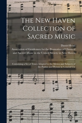 The New Haven Collection of Sacred Music: Containing a Set of Tunes Adapted to the Metres and Subjects of the Psalms and Hymns in General Use by Read, Daniel 1757-1836