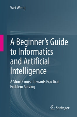 A Beginner's Guide to Informatics and Artificial Intelligence: A Short Course Towards Practical Problem Solving by Weng, Wei