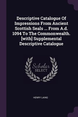 Descriptive Catalogue Of Impressions From Ancient Scottish Seals ... From A.d. 1094 To The Commonwealth. [with] Supplemental Descriptive Catalogue by Laing, Henry