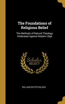 The Foundations of Religious Belief: The Methods of Natural Theology Vindicated Against Modern Obje by Wilson, William Dexter