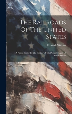 The Railroads Of The United States: A Potent Factor In The Politics Of That Country And Of Great Britain by Atkinson, Edward