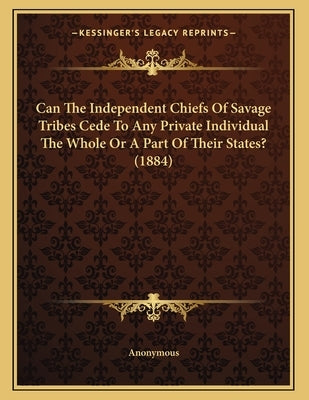 Can The Independent Chiefs Of Savage Tribes Cede To Any Private Individual The Whole Or A Part Of Their States? (1884) by Anonymous