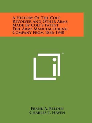 A History Of The Colt Revolver And Other Arms Made By Colt's Patent Fire Arms Manufacturing Company From 1836-1940 by Belden, Frank A.