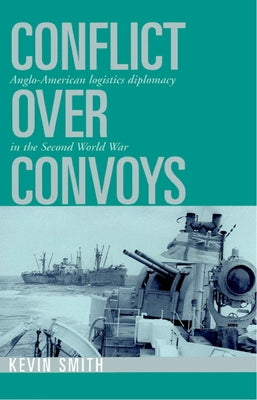 Conflict Over Convoys: Anglo-American Logistics Diplomacy in the Second World War by Smith, Kevin