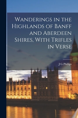 Wanderings in the Highlands of Banff and Aberdeen Shires, With Trifles in Verse by Phillips, J. G.