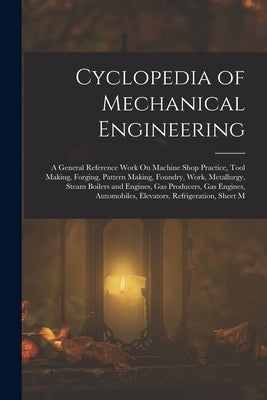 Cyclopedia of Mechanical Engineering: A General Reference Work On Machine Shop Practice, Tool Making, Forging, Pattern Making, Foundry, Work, Metallur by Anonymous