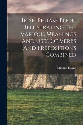 Irish Phrase Book, Illustrating The Various Meanings And Uses Of Verbs And Prepositions Combined by Hogan, Edmund