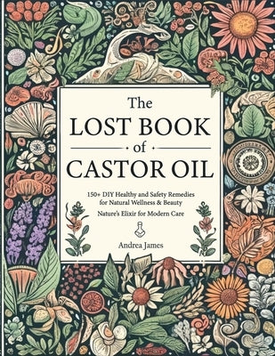 The Lost Book of Castor Oil: 150+ DIY Healthy and Safety Remedies for Natural Wellness & Beauty - Nature's Elixir for Modern Care by James, Andrea