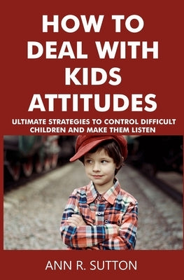 How to Deal with Kids Attitudes: Ultimate Strategies to Control Difficult Children and Make Them Listen by R. Sutton, Ann