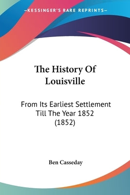 The History Of Louisville: From Its Earliest Settlement Till The Year 1852 (1852) by Casseday, Ben