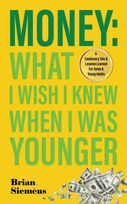 Money What I Wish I Knew When I Was Younger: A Cautionary Tale & Lessons Learned For Teens & Young Adults by Siemens, Brian