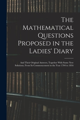 The Mathematical Questions Proposed in the Ladies' Diary: And Their Original Answers, Together With Some New Solutions, From Its Commencement in the Y by Anonymous