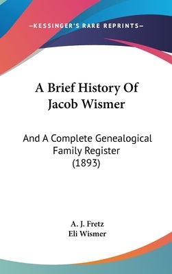 A Brief History Of Jacob Wismer: And A Complete Genealogical Family Register (1893) by Fretz, A. J.