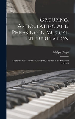 Grouping, Articulating And Phrasing In Musical Interpretation: A Systematic Exposition For Players, Teachers And Advanced Students by Carpé, Adolph