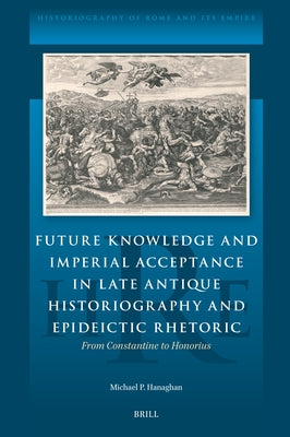 Future Knowledge and Imperial Acceptance in Late Antique Historiography and Epideictic Rhetoric: From Constantine to Honorius by Hanaghan, Michael