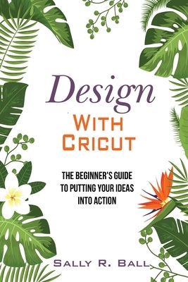 Design With Cricut: The Beginner's Guide To Putting Your Ideas Into Action by Ball, Sally R.