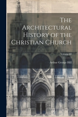 The Architectural History of the Christian Church; Volume 60 by Hill, Arthur George