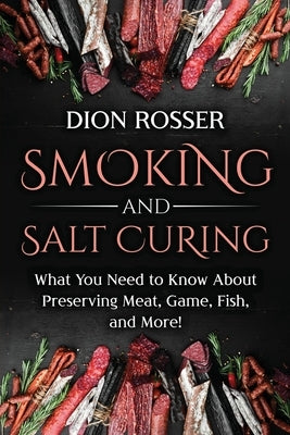 Smoking and Salt Curing: What You Need to Know About Preserving Meat, Game, Fish, and More! by Rosser, Dion