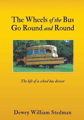 The Wheels of the Bus Go Round and Round: The life of a school bus driver by Stedman, Dewey William