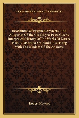 Revelations of Egyptian Mysteries and Allegories of the Greek Lyric Poets Clearly Interpreted; History of the Works of Nature with a Discourse on Heal by Howard, Robert