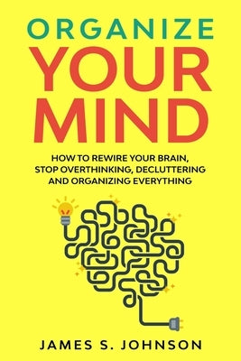 Organize your mind: How to Rewire your Brain, stop Overthinking, Decluttering and Organizing Everything by Johnson, James S.