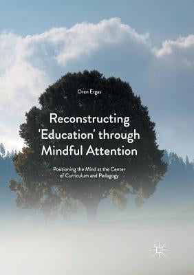 Reconstructing 'Education' Through Mindful Attention: Positioning the Mind at the Center of Curriculum and Pedagogy by Ergas, Oren