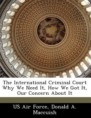 The International Criminal Court Why We Need It, How We Got It, Our Concern about It by Maccuish, Donald A.