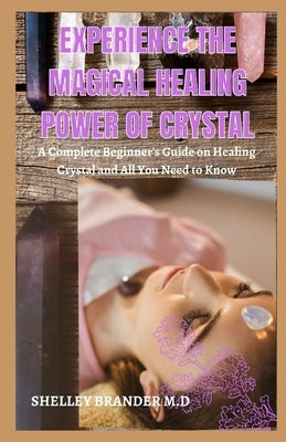 Experience the Magical Healing Power of Crystal: A Complete Beginner's Guide on Healing Crystal and All You Need to Know by Brander M. D., Shelley