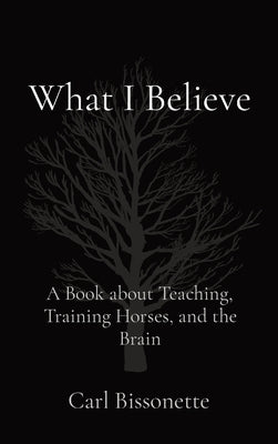 What I Believe: A Book about Teaching, Training Horses, and the Brain by Bissonette, Carl D.