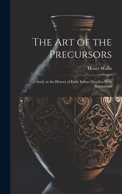 The Art of the Precursors: A Study in the History of Early Italian Maiolica With Illustrations by Wallis, Henry