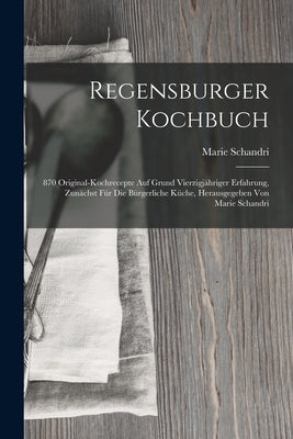 Regensburger Kochbuch: 870 Original-kochrecepte Auf Grund Vierzigjähriger Erfahrung, Zunächst Für Die Bürgerliche Küche, Herausgegeben Von Ma by Schandri, Marie