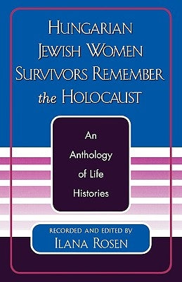 Hungarian Jewish Women Survivors Remember the Holocaust: An Anthology of Life Histories by Rosen, Ilana