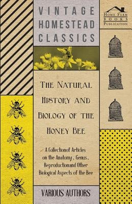 The Natural History and Biology of the Honey Bee - A Collection of Articles on the Anatomy, Genus, Reproduction and Other Biological Aspects of the Be by Various