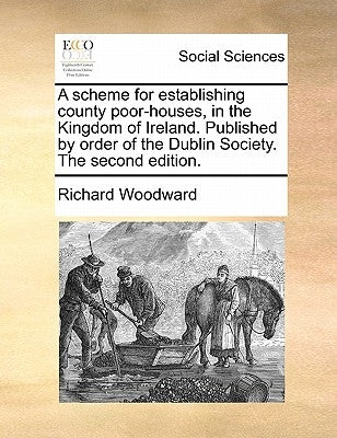 A Scheme for Establishing County Poor-Houses, in the Kingdom of Ireland. Published by Order of the Dublin Society. the Second Edition. by Woodward, Richard