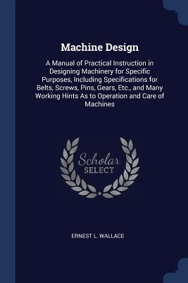 Machine Design: A Manual of Practical Instruction in Designing Machinery for Specific Purposes, Including Specifications for Belts, Sc by Wallace, Ernest L.