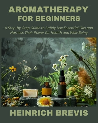 Aromatherapy for Beginners: A Step-by-Step Guide to Safely Use Essential Oils and Harness Their Power for Health and Well-Being by Brevis, Heinrich