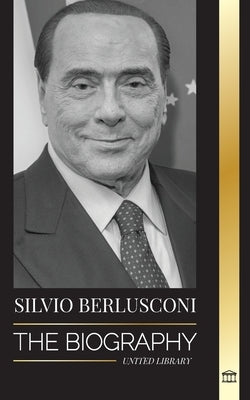 Silvio Berlusconi: The Biography of an Italian Media Billionaire and his Rise and Fall as a Controversial Prime Minister by Library, United