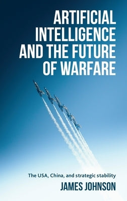 Artificial Intelligence and the Future of Warfare: The Usa, China, and Strategic Stability by Johnson, James