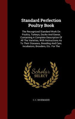 Standard Perfection Poultry Book: The Recognized Standard Work On Poultry, Turkeys, Ducks And Geese, Containing A Complete Description Of All The Vari by Shoemaker, C. C.