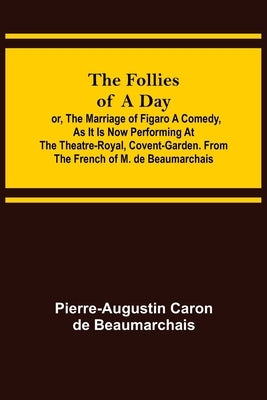 The Follies of a Day; or, The Marriage of Figaro A Comedy, as it is now performing at the Theatre-Royal, Covent-Garden. From the French of M. de Beaum by Caron De Beaumarchais, Pierre-Augustin