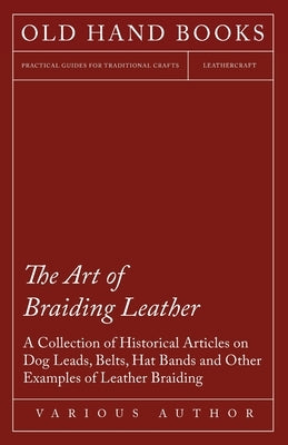 The Art of Braiding Leather - A Collection of Historical Articles on Dog Leads, Belts, Hat Bands and Other Examples of Leather Braiding by Various