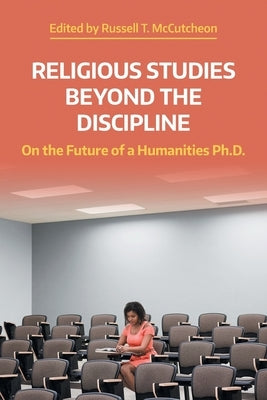 Religious Studies Beyond the Discipline: On the Future of a Humanities Ph.D. by McCutcheon, Russell T.