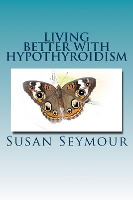 Living Better With Hypothyroidism: A patients guide to thyroid wellness by Seymour, Susan