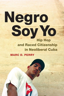 Negro Soy Yo: Hip Hop and Raced Citizenship in Neoliberal Cuba by Perry, Marc D.