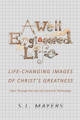 A Well-Engineered Life: Life Changing Images of Christ's Greatness -Seen Through the Lens of Science & Technology- by Mayers, S. L.