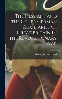 The Hessians and the Other German Auxiliaries of Great Britain in the Revolutionary War by Lowell, Edward Jackson