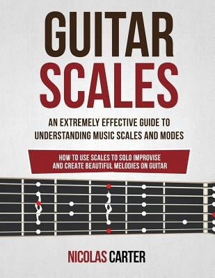 Guitar Scales: An Extremely Effective Guide To Understanding Music Scales And Modes & How To Use Them To Solo, Improvise And Create B by Carter, Nicolas