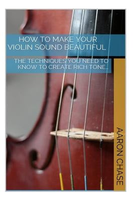 How To Make Your Violin Sound Beautiful: The Techniques You Need to Know to Create Rich Tone... by Chase, Aaron